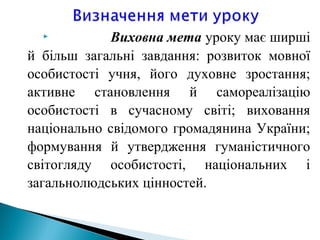  Виховна мета уроку має ширші
й більш загальні завдання: розвиток мовної
особистості учня, його духовне зростання;
активне становлення й самореалізацію
особистості в сучасному світі; виховання
національно свідомого громадянина України;
формування й утвердження гуманістичного
світогляду особистості, національних і
загальнолюдських цінностей.
 