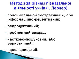 - пояснювально-ілюстративний, або
інформаційно-рецептивний;
- репродуктивний;
- проблемний виклад;
- частково-пошуковий, або
евристичний;
- дослідницький.
 