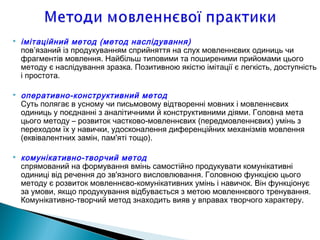  імітаційний метод (метод наслідування)
пов’язаний із продукуванням сприйняття на слух мовленнєвих одиниць чи
фрагментів мовлення. Найбільш типовими та поширеними прийомами цього
методу є наслідування зразка. Позитивною якістю імітації є легкість, доступність
і простота.
 оперативно-конструктивний метод
Суть полягає в усному чи письмовому відтворенні мовних і мовленнєвих
одиниць у поєднанні з аналітичними й конструктивними діями. Головна мета
цього методу – розвиток частково-мовленнєвих (передмовленнєвих) умінь з
переходом їх у навички, удосконалення диференційних механізмів мовлення
(еквівалентних замін, пам'яті тощо).
 комунікативно-творчий метод
спрямований на формування вмінь самостійно продукувати комунікативні
одиниці від речення до зв'язного висловлювання. Головною функцією цього
методу є розвиток мовленнєво-комунікативних умінь і навичок. Він функціонує
за умови, якщо продукування відбувається з метою мовленнєвого тренування.
Комунікативно-творчий метод знаходить вияв у вправах творчого характеру.
 
