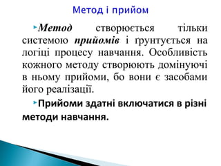 Метод створюється тільки
системою прийомів і ґрунтується на
логіці процесу навчання. Особливість
кожного методу створюють домінуючі
в ньому прийоми, бо вони є засобами
його реалізації.
Прийоми здатні включатися в різні
методи навчання.
 