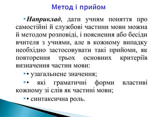 Наприклад, дати учням поняття про
самостійні й службові частини мови можна
й методом розповіді, і пояснення або бесіди
вчителя з учнями, але в кожному випадку
необхідно застосовувати такі прийоми, як
повторення трьох основних критеріїв
визначення частин мови:
• узагальнене значення;
• які граматичні форми властиві
кожному зі слів як частині мови;
• синтаксична роль.
 