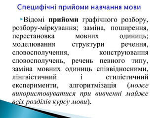 Відомі прийоми графічного розбору,
розбору-міркування; заміна, поширення,
перестановка мовних одиниць;
моделювання структури речення,
словосполучення, конструювання
словосполучень, речень певного типу,
заміна мовних одиниць співвідносними,
лінгвістичний і стилістичний
експерименти, алгоритмізація (може
використовуватися при вивченні майже
всіх розділів курсу мови).
 