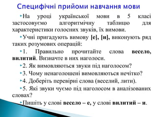 На уроці української мови в 5 класі
застосовуємо алгоритмічну таблицю для
характеристики голосних звуків, їх вимови.
Учні пригадують вимову [е], [и], виконують ряд
таких розумових операцій:
1. Правильно прочитайте слова весело,
вилитий. Визначте в них наголоси.
2. Як вимовляються звуки під наголосом?
3. Чому ненаголошені вимовляються нечітко?
4. Доберіть перевірні слова (веселий, лити).
5. Які звуки чуємо під наголосом в аналізованих
словах?
Пишіть у слові весело – е, у слові вилитий – и.
 