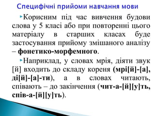 Корисним під час вивчення будови
слова у 5 класі або при повторенні цього
матеріалу в старших класах буде
застосування прийому змішаного аналізу
– фонетико-морфемного.
Наприклад, у словах мрія, діяти звук
[й] входить до складу кореня (мрі[й]-[а],
ді[й]-[а]-ти), а в словах читають,
співають – до закінчення (чит-а-[й][у]ть,
спів-а-[й][у]ть).
 