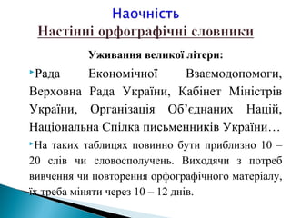 Уживання великої літери:
Рада Економічної Взаємодопомоги,
Верховна Рада України, Кабінет Міністрів
України, Організація Об’єднаних Націй,
Національна Спілка письменників України…
На таких таблицях повинно бути приблизно 10 –
20 слів чи словосполучень. Виходячи з потреб
вивчення чи повторення орфографічного матеріалу,
їх треба міняти через 10 – 12 днів.
 
