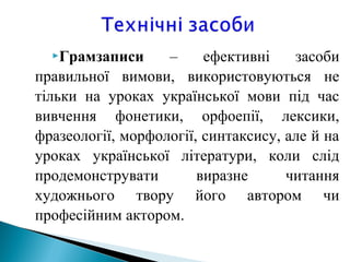 Грамзаписи – ефективні засоби
правильної вимови, використовуються не
тільки на уроках української мови під час
вивчення фонетики, орфоепії, лексики,
фразеології, морфології, синтаксису, але й на
уроках української літератури, коли слід
продемонструвати виразне читання
художнього твору його автором чи
професійним актором.
 