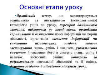 Організація класу, що характеризується
зовнішньою та внутрішньою (психологічною)
готовністю учнів до уроку, перевірка домашнього
завдання, підготовка до нової теми, організація
сприйняття й осмислення нової інформації чи форми
діяльності, організація засвоєння інформації чи
виконання пізнавальних завдань, творче
застосування знань, умінь і навичок, узагальнення
вивченого й уведення його в систему знань, умінь і
навичок, засвоєних раніше, контроль за
результатами навчальної діяльності та її оцінка,
домашнє завдання й підведення підсумків уроку.
 