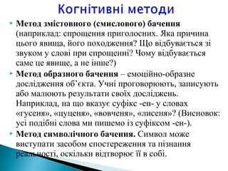  Метод змістовного (смислового) бачення
(наприклад: спрощення приголосних. Яка причина
цього явища, його походження? Що відбувається зі
звуком у слові при спрощенні? Чому відбувається
саме це явище, а не інше?)
 Метод образного бачення – емоцiйно-образне
дослідження об’єкта. Учні проговорюють, записують
або малюють результати своїх досліджень.
Наприклад, на що вказує суфікс -ен- у словах
«гусеня», «цуценя», «вовченя», «лисеня»? (Висновок:
уci подiбнi слова ми пишемо із суфiксом -ен-).
 Метод символічного бачення. Символ може
виступати засобом спостереження та пізнання
реальності, оскільки відтворює її в собі.
 