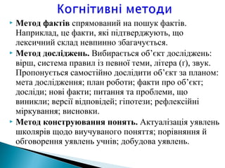  Метод фактів спрямований на пошук фактів.
Наприклад, це факти, які підтверджують, що
лексичний склад невпинно збагачується.
 Метод досліджень. Вибирається об’єкт досліджень:
вірш, система правил із певної теми, літера (ґ), звук.
Пропонується самостійно дослiдити об’єкт за планом:
мета дослідження; план роботи; факти про об’єкт;
досліди; нові факти; питання та проблеми, що
виникли; версії відповідей; гіпотези; рефлексiйнi
міркування; висновки.
 Метод конструювання понять. Актуалiзацiя уявлень
школярів щодо виучуваного поняття; порівняння й
обговорення уявлень учнів; добудова уявлень.
 
