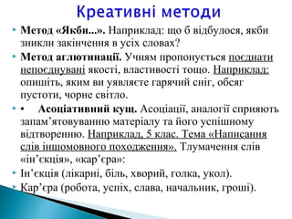  Метод «Якби...». Наприклад: що б відбулося, якби
зникли закінчення в усіх словах?
 Метод аглютинації. Учням пропонується поєднати
непоєднувані якості, властивості тощо. Наприклад:
опишіть, яким ви уявляєте гарячий сніг, обсяг
пустоти, чорне світло.
 • Асоціативний кущ. Асоціації, аналогії сприяють
запам’ятовуванню матеріалу та його успішному
відтворенню. Наприклад, 5 клас. Тема «Написання
слів іншомовного походження». Тлумачення слів
«ін’єкція», «кар’єра»:
 Ін’єкція (лікарні, біль, хворий, голка, укол).
 Кар’єра (робота, успіх, слава, начальник, гроші).
 