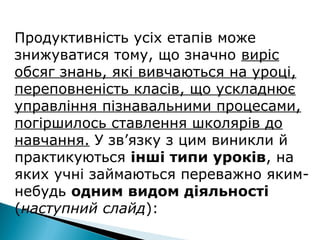 Продуктивність усіх етапів може
знижуватися тому, що значно виріс
обсяг знань, які вивчаються на уроці,
переповненість класів, що ускладнює
управління пізнавальними процесами,
погіршилось ставлення школярів до
навчання. У зв’язку з цим виникли й
практикуються інші типи уроків, на
яких учні займаються переважно яким-
небудь одним видом діяльності
(наступний слайд):
 