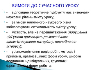  - відповідне теоретичне підґрунтя має визначати
науковий рівень змісту уроку;
 - за умови належного наукового рівня
забезпечувати оптимальність змісту уроку;
 - місткість, але не перевантаження (порушення
цієї умови призводить до механічного
запам’ятовування матеріалу, послаблення
інтересу);
 - урізноманітнення видів робіт, методів і
прийомів, організаційних форм уроку, широке
поєднання індивідуальних, групових і
фронтальних форм роботи;
 