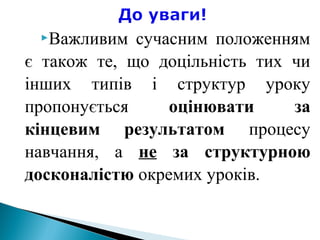 Важливим сучасним положенням
є також те, що доцільність тих чи
інших типів і структур уроку
пропонується оцінювати за
кінцевим результатом процесу
навчання, а не за структурною
досконалістю окремих уроків.
 