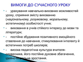  - урахування навчально-виховних можливостей
уроку, сприяння змісту вихованню
(національному, розумовому, моральному,
естетичному) особистості учня;
 - виховання в учнів стійкого інтересу до мови та
літератури;
 - постійне збудження позитивного емоційного
ставлення до навчання, стимулювання інтелекту й
естетичних потреб школярів;
 - висока педагогічна культура вчителя-
словесника, його постійне духовне збагачення,
ідейно-моральне зростання.
 