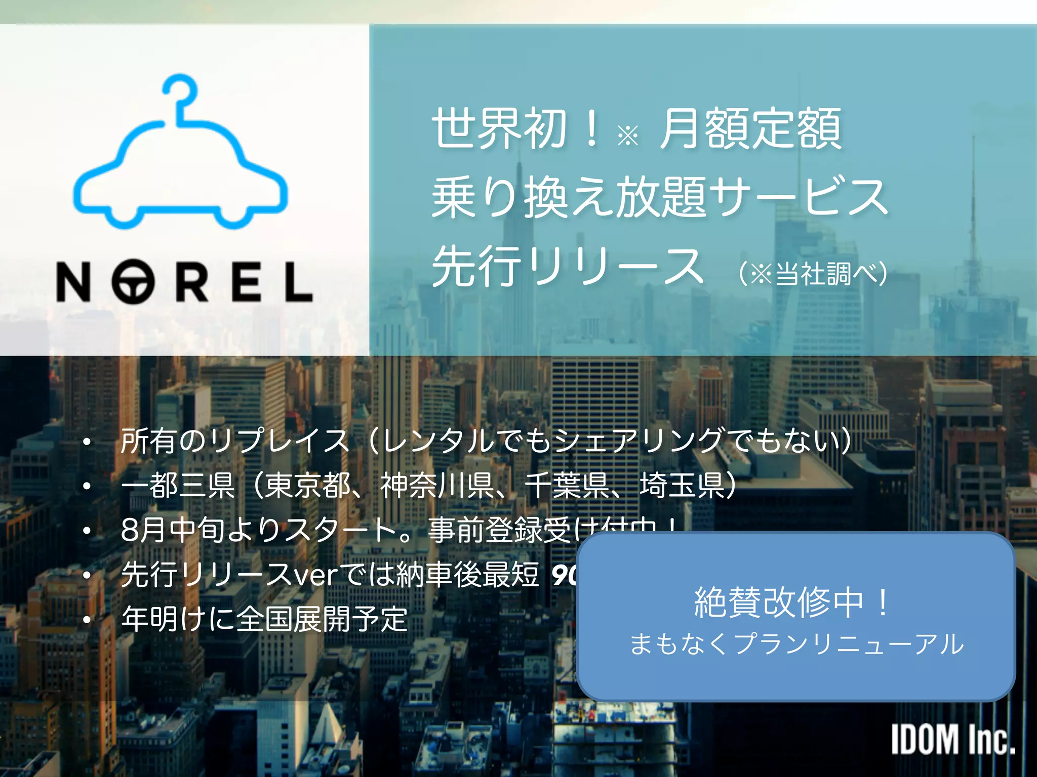 • 所有のリプレイス（レンタルでもシェアリングでもない）
• 一都三県（東京都、神奈川県、千葉県、埼玉県）
• 8月中旬よりスタート。事前登録受け付中！
• 先行リリースverでは納車後最短 90日 から乗り換え可能
• 年明けに全国展開予定
世界初！※ 月額定額
乗り換え放題サービス
先行リリース （※当社調べ）
絶賛改修中！
まもなくプランリニューアル
 