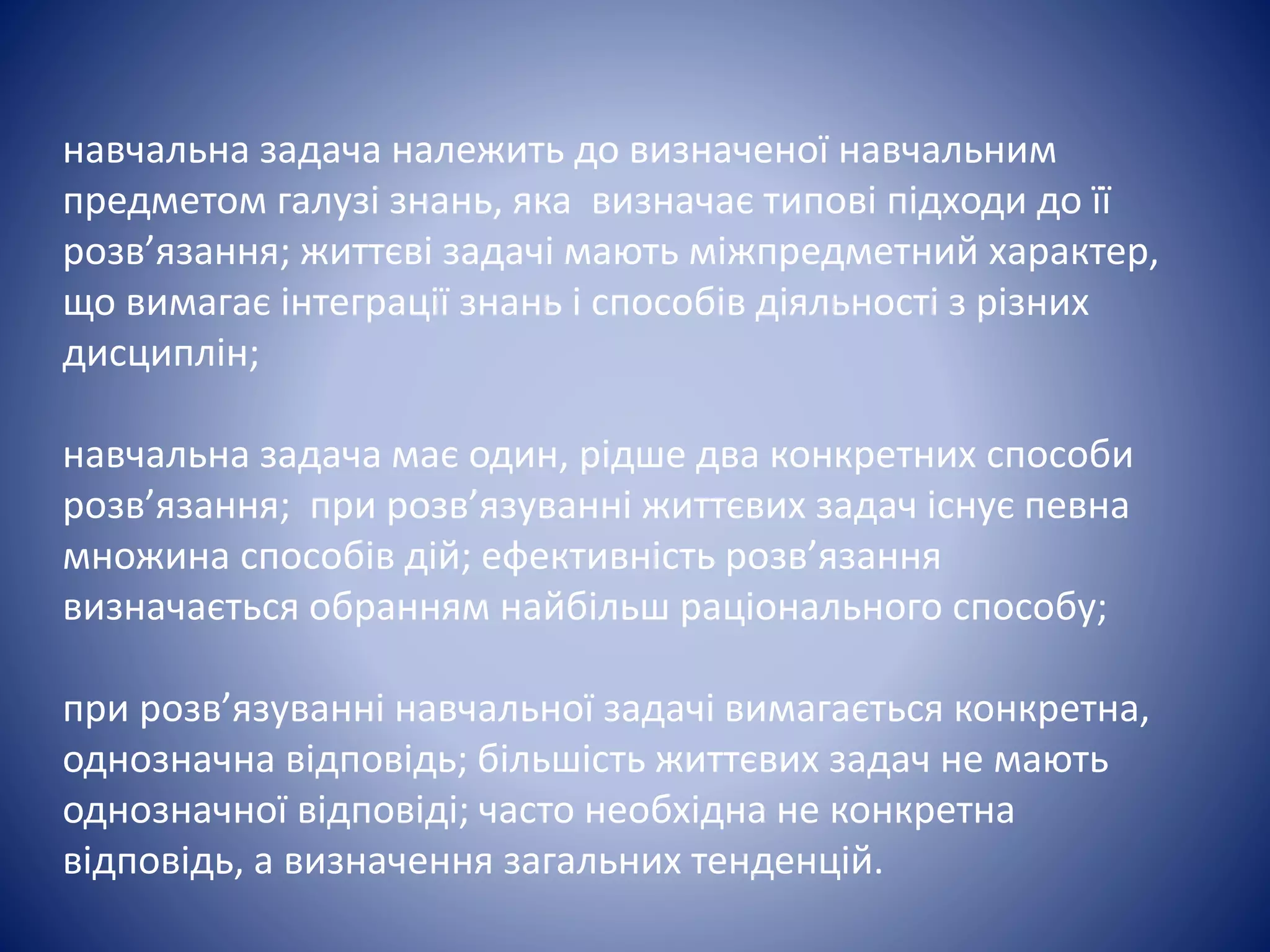 навчальна задача належить до визначеної навчальним
предметом галузі знань, яка визначає типові підходи до її
розв’язання; життєві задачі мають міжпредметний характер,
що вимагає інтеграції знань і способів діяльності з різних
дисциплін;
навчальна задача має один, рідше два конкретних способи
розв’язання; при розв’язуванні життєвих задач існує певна
множина способів дій; ефективність розв’язання
визначається обранням найбільш раціонального способу;
при розв’язуванні навчальної задачі вимагається конкретна,
однозначна відповідь; більшість життєвих задач не мають
однозначної відповіді; часто необхідна не конкретна
відповідь, а визначення загальних тенденцій.
 