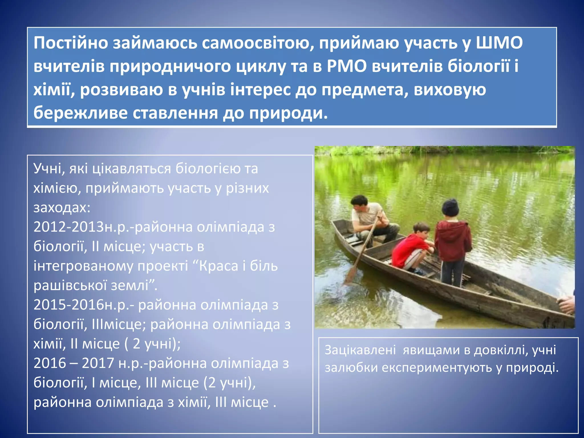 іФ 123у43ч3
Учні, які цікавляться біологією та
хімією, приймають участь у різних
заходах:
2012-2013н.р.-районна олімпіада з
біології, ІІ місце; участь в
інтегрованому проекті “Краса і біль
рашівської землі”.
2015-2016н.р.- районна олімпіада з
біології, ІІІмісце; районна олімпіада з
хімії, ІІ місце ( 2 учні);
2016 – 2017 н.р.-районна олімпіада з
біології, І місце, ІІІ місце (2 учні),
районна олімпіада з хімії, ІІІ місце .
Постійно займаюсь самоосвітою, приймаю участь у ШМО
вчителів природничого циклу та в РМО вчителів біології і
хімії, розвиваю в учнів інтерес до предмета, виховую
бережливе ставлення до природи.
Зацікавлені явищами в довкіллі, учні
залюбки експериментують у природі.
 