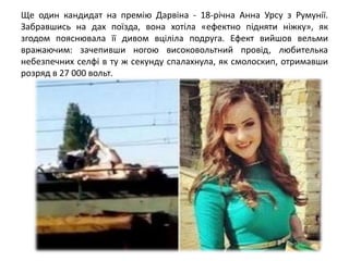 Ще один кандидат на премію Дарвіна - 18-річна Анна Урсу з Румунії.
Забравшись на дах поїзда, вона хотіла «ефектно підняти ніжку», як
згодом пояснювала її дивом вціліла подруга. Ефект вийшов вельми
вражаючим: зачепивши ногою високовольтний провід, любителька
небезпечних селфі в ту ж секунду спалахнула, як смолоскип, отримавши
розряд в 27 000 вольт.
 