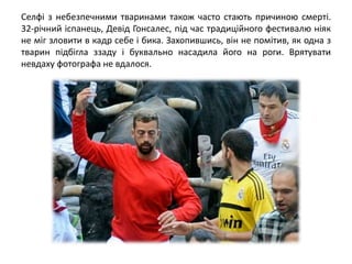 Селфі з небезпечними тваринами також часто стають причиною смерті.
32-річний іспанець, Девід Гонсалес, під час традиційного фестивалю ніяк
не міг зловити в кадр себе і бика. Захопившись, він не помітив, як одна з
тварин підбігла ззаду і буквально насадила його на роги. Врятувати
невдаху фотографа не вдалося.
 