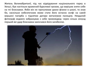 Житель Великобританії, під час відвідування національного парку в
Уельсі, був настільки вражений бурхливої грозою, що вирішив зняти себе
на тлі блискавки. Якби він не прогулював уроки фізики в школі, то знав
би, наскільки небезпечним може стати його останнє селфі на самій
вершині пагорба з піднятою догори металевою палицею. Невдалий
фотограф недовго зображував з себе громовідвід: через кілька секунд
перший же удар блискавки закінчився його загибеллю.
 