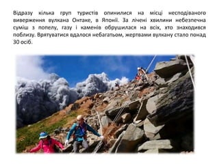 Відразу кілька груп туристів опинилися на місці несподіваного
виверження вулкана Онтаке, в Японії. За лічені хвилини небезпечна
суміш з попелу, газу і каменів обрушилася на всіх, хто знаходився
поблизу. Врятуватися вдалося небагатьом, жертвами вулкану стало понад
30 осіб.
 