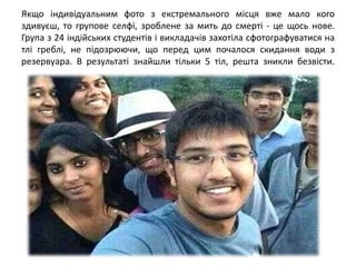 Якщо індивідуальним фото з екстремального місця вже мало кого
здивуєш, то групове селфі, зроблене за мить до смерті - це щось нове.
Група з 24 індійських студентів і викладачів захотіла сфотографуватися на
тлі греблі, не підозрюючи, що перед цим почалося скидання води з
резервуара. В результаті знайшли тільки 5 тіл, решта зникли безвісти.
 
