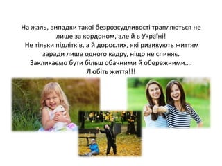 На жаль, випадки такої безрозсудливості трапляються не
лише за кордоном, але й в Україні!
Не тільки підлітків, а й дорослих, які ризикують життям
заради лише одного кадру, ніщо не спиняє.
Закликаємо бути більш обачними й обережними….
Любіть життя!!!
 