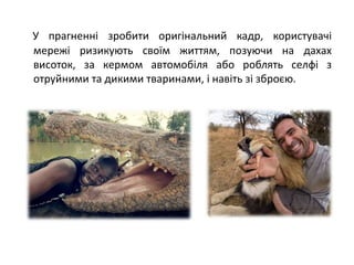 У прагненні зробити оригінальний кадр, користувачі
мережі ризикують своїм життям, позуючи на дахах
висоток, за кермом автомобіля або роблять селфі з
отруйними та дикими тваринами, і навіть зі зброєю.
 