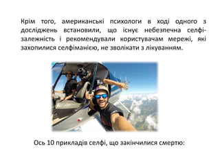 Крім того, американські психологи в ході одного з
досліджень встановили, що існує небезпечна селфі-
залежність і рекомендували користувачам мережі, які
захопилися селфіманією, не зволікати з лікуванням.
Ось 10 прикладів селфі, що закінчилися смертю:
 