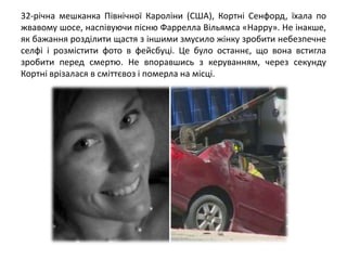 32-річна мешканка Північної Кароліни (США), Кортні Сенфорд, їхала по
жвавому шосе, наспівуючи пісню Фаррелла Вільямса «Happy». Не інакше,
як бажання розділити щастя з іншими змусило жінку зробити небезпечне
селфі і розмістити фото в фейсбуці. Це було останнє, що вона встигла
зробити перед смертю. Не впоравшись з керуванням, через секунду
Кортні врізалася в сміттєвоз і померла на місці.
 
