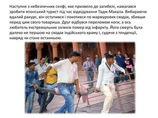 Наступне з небезпечних селфі, яке призвело до загибелі, намагався
зробити японський турист під час відвідування Тадж-Махала. Вибираючи
вдалий ракурс, він оступився і покотився по мармурових сходах, збивши
перед цим свого товариша. Друг відбувся переломом ноги, а ось
любитель екстремальних знімків помер від інфаркту. Його смерть була
далеко не першою на сходах індійського храму і, судячи з тенденції,
навряд чи стане останньою.
 