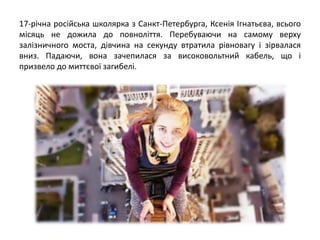 17-річна російська школярка з Санкт-Петербурга, Ксенія Ігнатьєва, всього
місяць не дожила до повноліття. Перебуваючи на самому верху
залізничного моста, дівчина на секунду втратила рівновагу і зірвалася
вниз. Падаючи, вона зачепилася за високовольтний кабель, що і
призвело до миттєвої загибелі.
 