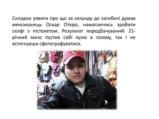 Складно уявити про що за секунду до загибелі думав
мексиканець Оскар Отеро, намагаючись зробити
селфі з пістолетом. Результат передбачуваний: 21-
річний мачо пустив собі кулю в голову, так і не
встигнувши сфотографуватися.
 