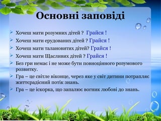 Основні заповіді
 Хочеш мати розумних дітей ? Грайся !
 Хочеш мати ерудованих дітей ? Грайся !
 Хочеш мати талановитих дітей? Грайся !
 Хочеш мати Щасливих дітей ? Грайся !
 Без гри немає і не може бути повноцінного розумового
розвитку.
 Гра – це світле віконце, через яке у світ дитини потрапляє
життєрадісний потік знань.
 Гра – це іскорка, що запалює вогник любові до знань.
 