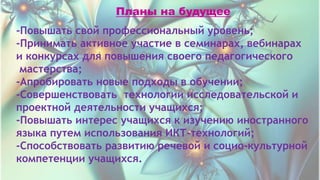 Планы на будущее
-Повышать свой профессиональный уровень;
-Принимать активное участие в семинарах, вебинарах
и конкурсах для повышения своего педагогического
мастерства;
-Апробировать новые подходы в обучении;
-Совершенствовать технологии исследовательской и
проектной деятельности учащихся;
-Повышать интерес учащихся к изучению иностранного
языка путем использования ИКТ-технологий;
-Способствовать развитию речевой и социо-культурной
компетенции учащихся.
 