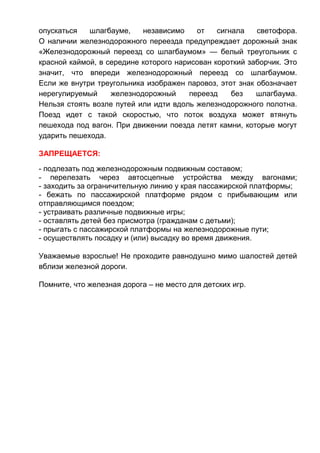 опускаться шлагбауме, независимо от сигнала светофора.
О наличии железнодорожного переезда предупреждает дорожный знак
«Железнодорожный переезд со шлагбаумом» — белый треугольник с
красной каймой, в середине которого нарисован короткий заборчик. Это
значит, что впереди железнодорожный переезд со шлагбаумом.
Если же внутри треугольника изображен паровоз, этот знак обозначает
нерегулируемый железнодорожный переезд без шлагбаума.
Нельзя стоять возле путей или идти вдоль железнодорожного полотна.
Поезд идет с такой скоростью, что поток воздуха может втянуть
пешехода под вагон. При движении поезда летят камни, которые могут
ударить пешехода.
ЗАПРЕЩАЕТСЯ:
- подлезать под железнодорожным подвижным составом;
- перелезать через автосцепные устройства между вагонами;
- заходить за ограничительную линию у края пассажирской платформы;
- бежать по пассажирской платформе рядом с прибывающим или
отправляющимся поездом;
- устраивать различные подвижные игры;
- оставлять детей без присмотра (гражданам с детьми);
- прыгать с пассажирской платформы на железнодорожные пути;
- осуществлять посадку и (или) высадку во время движения.
Уважаемые взрослые! Не проходите равнодушно мимо шалостей детей
вблизи железной дороги.
Помните, что железная дорога – не место для детских игр.
 
