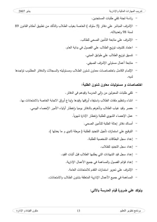 ‫واإلدارية‬ ‫المبلية‬ ‫المهبرات‬ ‫تدريت‬‫ينبير‬2007
‫التعليم‬ ‫تطىير‬ ‫ثرنبمج‬‫اإلدارة‬ ‫و‬ ‫القيبدة‬ ‫مكىن‬ 13
-‫المستجديف‬ ‫طمبات‬ ‫تمقي‬ ‫لجنة‬ ‫ئاسة‬‫ر‬.
-‫دفاتر‬ ‫عمي‬ ‫المباشر‬ ‫اؼ‬‫ر‬‫اإلش‬(5‫ك‬ ‫ػالب‬‫ط‬‫ال‬ ‫بغياب‬ ‫الخاصة‬ ) ‫سمكؾ‬‫ػانكف‬‫ق‬‫ال‬ ‫ػاـ‬‫ك‬‫أح‬ ‫ػؽ‬‫ي‬‫تطب‬ ‫ػف‬‫م‬ ‫ػد‬‫ك‬‫التأ‬89
‫لسن‬‫ة‬98‫ك‬‫توديالتو‬.
-‫لمطالب‬ ‫الصحي‬ ‫التأميف‬ ‫متابوة‬ ‫عمي‬ ‫اؼ‬‫ر‬‫اإلش‬.
-‫في‬ ‫الفصكؿ‬ ‫عمي‬ ‫الطالب‬ ‫يع‬‫ز‬‫تك‬ ‫كشكؼ‬ ‫اعتماد‬‫الواـ‬ ‫بداية‬.
-‫المبني‬ ‫ابؽ‬‫ك‬‫ط‬ ‫عمي‬ ‫الطالب‬ ‫يع‬‫ز‬‫تك‬ ‫تنسيؽ‬.
-‫الصيفي‬ ‫اؼ‬‫ر‬‫اإلش‬ ‫مسئكلي‬ ‫أعماؿ‬ ‫متابوة‬.
-‫ػ‬‫ػ‬‫م‬‫الكا‬ ‫ػاـ‬‫ػ‬‫م‬‫اإلل‬‫ك‬ ‫ػجالت‬‫ػ‬‫س‬‫ال‬‫ك‬ ‫ػئكليتو‬‫ػ‬‫س‬‫كم‬ ‫ػالب‬‫ػ‬‫ط‬‫ال‬ ‫ػئكف‬‫ػ‬‫ش‬ ‫ػاكف‬‫ػ‬‫و‬‫م‬ ‫ػات‬‫ػ‬‫ص‬‫باختصا‬ ‫ؿ‬‫المط‬ ‫ػدفاتر‬‫ػ‬‫ل‬‫ا‬‫ػدىا‬‫ػ‬‫ج‬‫ا‬‫ك‬‫ت‬ ‫ػكب‬‫ػ‬‫م‬
‫لديو‬.
‫اختصاصات‬:‫الطمبة‬ ‫شئون‬ ‫معاون‬ ‫مسئوليات‬ ‫و‬
-‫المدرسة‬ ‫لي‬‫ا‬‫ك‬ ‫مف‬ ‫المحكليف‬ ‫طمبات‬ ‫تمقي‬‫ك‬‫الدفاتر‬ ‫في‬ ‫قيدىـ‬.
-‫ك‬ ‫كقيدىا‬ ‫اقيا‬‫ر‬‫أك‬ ‫استيفاء‬‫ك‬ ‫الطالب‬ ‫ممفات‬ ‫كتنظيـ‬ ‫انشاء‬‫بيا‬ ‫باالمتحانات‬ ‫الخاصة‬ ‫االجابة‬ ‫اؽ‬‫ر‬‫أك‬ ‫يداع‬‫ا‬.
-‫ك‬ ‫الطالب‬ ‫غياب‬ ‫كقيد‬ ‫حصر‬‫ي‬ ‫بالدفاتر‬ ‫ىـ‬‫تأخر‬‫ك‬ ‫كميا‬‫خط‬‫ا‬‫اليكمي‬ ‫اإلحصاء‬ ‫األمكر‬ ‫أكلياء‬ ‫ار‬.
-‫ك‬ ‫لمطمبة‬ ‫م‬‫الشير‬ ‫اإلحصاء‬ ‫عمؿ‬‫ن‬‫ا‬‫ي‬‫ر‬‫شي‬ ‫ة‬‫ر‬‫اإلدا‬ ‫خطار‬‫ا‬.
-‫د‬ ‫أمساؾ‬‫فاتر‬‫الصحي‬ ‫لمتأميف‬ ‫الطمبة‬ ‫إحالة‬.
-) ‫يودليا‬ ‫ما‬ ‫ك‬ ‫ثانكم‬ ‫مرحمة‬ ( ‫لمطمبة‬ ‫التجنيد‬ ‫تأجيؿ‬ ‫ات‬‫ر‬‫استما‬ ‫عمي‬ ‫التكقيع‬.
-‫لمطمبة‬ ‫الشخصية‬ ‫البطاقات‬ ‫سجؿ‬ ‫إعداد‬.
-‫لمطالب‬ ‫التجنيد‬ ‫سجؿ‬ ‫إعداد‬.
-‫القيد‬ ‫أثبات‬ ‫قبؿ‬ ‫الطالب‬ ‫يطمبيا‬ ‫التي‬ ‫الشيادات‬ ‫قيد‬ ‫سجؿ‬ ‫إعداد‬.
-‫ك‬ ‫الفصكؿ‬ ‫ائـ‬‫ك‬‫ق‬ ‫إعداد‬‫جميع‬ ‫في‬ ‫المساىمة‬‫ية‬‫ر‬‫اإلدا‬ ‫األعماؿ‬.
-‫الوامة‬ ‫لالمتحانات‬ ‫التقدـ‬ ‫ات‬‫ر‬‫استما‬ ‫ير‬‫ر‬‫تح‬ ‫عمي‬ ‫اؼ‬‫ر‬‫اإلش‬.
-‫اإل‬ ‫األعماؿ‬ ‫جميع‬ ‫في‬ ‫المساىمة‬‫ك‬ ‫الطالب‬ ‫بشئكف‬ ‫المتومقة‬ ‫ية‬‫ر‬‫دا‬‫االمتحانات‬.
‫و‬‫ض‬ ‫عمي‬ ‫نؤكد‬‫باألتي‬ ‫المدرسة‬ ‫قيام‬ ‫ة‬‫رور‬:
 