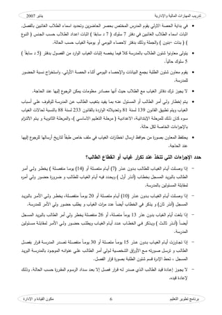 ‫واإلدارية‬ ‫المبلية‬ ‫المهبرات‬ ‫تدريت‬‫ينبير‬2007
‫التعليم‬ ‫تطىير‬ ‫ثرنبمج‬‫اإلدارة‬ ‫و‬ ‫القيبدة‬ ‫مكىن‬ 6
,‫بالفصؿ‬ ‫الغائبيف‬ ‫الطالب‬ ‫اسماء‬ ‫كتحديد‬ ‫يف‬‫ر‬‫الحاض‬ ‫بحصر‬ ‫المختص‬ ‫المدرس‬ ‫يقكـ‬ ‫االكلي‬ ‫الحصة‬ ‫بداية‬ ‫في‬
‫دفتر‬ ‫في‬ ‫الغائبيف‬ ‫الطالب‬ ‫اسماء‬ ‫اثبات‬7( ‫سمكؾ‬7‫ع‬‫ػك‬‫ن‬‫ال‬ ( ‫ػنس‬‫ج‬‫ال‬ ‫ػب‬‫س‬‫ح‬ ‫ػالب‬‫ط‬‫ال‬ ‫ػداد‬‫ع‬‫ا‬ ‫اثبات‬ ) ‫سابقا‬ ‫د‬
‫بنات‬ ( )–‫الجممة‬‫ك‬ ) ‫بنكف‬‫ك‬‫ال‬ ‫الحصاء‬ ‫بدفتر‬ ‫ذلؾ‬‫الحالة‬ ‫حسب‬ ‫الغياب‬ ‫يكمية‬ ‫أك‬ ‫يكمي‬.
‫الغ‬ ‫إثبات‬ ‫يخصو‬ ‫فيما‬ ‫كال‬ ‫بالمدرسة‬ ‫الطالب‬ ‫شئكف‬ ‫ا‬‫ك‬‫مواكن‬ ‫يتكلى‬( ‫بدفتر‬ ‫الفصكؿ‬ ‫مف‬ ‫ارد‬‫ك‬‫ال‬ ‫ياب‬5‫د‬) ‫ن‬‫ا‬‫سابق‬
5‫ن‬‫ا‬‫حالي‬ ‫سمكؾ‬.
‫مو‬ ‫يقكـ‬‫ك‬ ‫البيانات‬ ‫بجمع‬ ‫الطمبة‬ ‫شئكف‬ ‫اكف‬‫ػاء‬‫ن‬‫أث‬ ‫ػكمي‬‫ي‬‫ال‬ ‫ػاء‬‫ص‬‫اإلح‬‫ا‬ ‫ػبة‬‫س‬‫ن‬ ‫اج‬‫ر‬‫ػتخ‬‫س‬‫ا‬‫ك‬ .‫ػي‬‫ل‬‫األك‬ ‫ػة‬‫ص‬‫الح‬‫ػكر‬‫ض‬‫لح‬
‫لممدرسة‬.
‫مومكم‬ ‫مصادر‬ ‫أنيا‬ ‫حيث‬ ‫الطالب‬ ‫مع‬ ‫الغياب‬ ‫دفاتر‬ ‫ترؾ‬ ‫يجكز‬ ‫ال‬‫الحاجة‬ ‫عند‬ ‫إلييا‬ ‫ع‬‫الرجك‬ ‫يمكف‬ ‫ات‬.
‫ال‬ ‫ػف‬‫ػ‬‫ع‬ ‫ػب‬‫ػ‬‫ل‬‫الطا‬ ‫ػب‬‫ػ‬‫ي‬‫بتغ‬ ‫ػد‬‫ػ‬‫ي‬‫يف‬ ‫ػا‬‫ػ‬‫م‬‫ب‬ ‫ػو‬‫ػ‬‫ن‬‫ع‬ ‫ػئكؿ‬‫ػ‬‫س‬‫الم‬ ‫أك‬ ‫ػب‬‫ػ‬‫ل‬‫الطا‬ ‫ػر‬‫ػ‬‫م‬‫أ‬ ‫ػي‬‫ػ‬‫ل‬‫ك‬ ‫ػار‬‫ػ‬‫ط‬‫إخ‬ ‫ػتـ‬‫ػ‬‫ي‬‫ػباب‬‫ػ‬‫س‬‫أ‬ ‫ػي‬‫ػ‬‫م‬‫ع‬ ‫ػكؼ‬‫ػ‬‫ق‬‫لمك‬ ‫ػة‬‫ػ‬‫س‬‫مدر‬
‫ك‬ ‫الغياب‬‫القانكف‬ ‫تطبيؽ‬ ‫يتـ‬139‫لسنة‬81‫ك‬‫بالقانك‬ ‫اردة‬‫ك‬‫ال‬ ‫توديالتو‬‫ف‬233‫لسنة‬88‫الغياب‬ ‫لحاالت‬ ‫بالنسبة‬
‫ػة‬‫ػ‬‫ي‬‫اإلبتدائ‬ ‫ػة‬‫ػ‬‫م‬‫لممرح‬ ‫ػؾ‬‫ػ‬‫ل‬‫ذ‬ ‫ػاف‬‫ػ‬‫ك‬ ‫ػكء‬‫ػ‬‫س‬‫االع‬ ،‫ك‬ ،) ‫ػي‬‫ػ‬‫س‬‫االسا‬ ‫ػيـ‬‫ػ‬‫م‬‫التو‬ ‫ػة‬‫ػ‬‫م‬‫مرح‬ ( ‫ػة‬‫ػ‬‫ي‬‫داد‬‫االل‬ ‫ػتـ‬‫ػ‬‫ي‬ ‫ك‬ ‫ػة‬‫ػ‬‫ي‬‫الثانك‬ ‫ػة‬‫ػ‬‫م‬‫المرح‬‫اـ‬‫ز‬‫ػ‬‫ػ‬‫ت‬
‫حالة‬ ‫لكؿ‬ ‫الخاصة‬ ‫اءات‬‫ر‬‫باإلج‬.
‫يخ‬‫ر‬‫لتا‬ ‫ه‬‫ا‬‫طبق‬ ‫خاص‬ ‫ممؼ‬ ‫في‬ ‫الغياب‬ ‫ات‬‫ر‬‫اخطا‬ ‫ارساؿ‬ ‫افظ‬‫ك‬‫ح‬ ‫مف‬ ‫ة‬‫ر‬‫بصك‬ ‫المواكف‬ ‫يحتفظ‬‫إ‬ ‫ع‬‫لمرجك‬ ‫أرساليا‬‫ػا‬‫ي‬‫لي‬
‫الحاجة‬ ‫عند‬.
‫تتخذ‬ ‫التي‬ ‫اءات‬‫ر‬‫اإلج‬ ‫حدد‬‫الطالب‬ ‫انقطاع‬ ‫أو‬ ‫غياب‬ ‫ار‬‫ر‬‫تك‬ ‫عند‬‫؟‬
-( ‫ػذر‬‫ػ‬‫ػ‬‫ع‬ ‫ػدكف‬‫ػ‬‫ػ‬‫ب‬ ‫ػب‬‫ػ‬‫ػ‬‫ل‬‫لمطا‬ ‫ػاب‬‫ػ‬‫ػ‬‫ي‬‫الغ‬ ‫ػاـ‬‫ػ‬‫ػ‬‫ي‬‫أ‬ ‫ػمت‬‫ػ‬‫ػ‬‫ص‬‫ك‬ ‫إذا‬7( ‫أك‬ ‫ػمة‬‫ػ‬‫ػ‬‫ص‬‫مت‬ ‫ػاـ‬‫ػ‬‫ػ‬‫ي‬‫أ‬ )14‫ػر‬‫ػ‬‫ػ‬‫م‬‫أ‬ ‫ػي‬‫ػ‬‫ػ‬‫ل‬‫ك‬ ‫ػر‬‫ػ‬‫ػ‬‫ط‬‫يخ‬ ) ‫ػمة‬‫ػ‬‫ػ‬‫ص‬‫منف‬ ‫ػا‬‫ػ‬‫ػ‬‫م‬‫يك‬ )
‫بال‬ ‫ػب‬‫ػ‬‫ل‬‫الطا‬‫ك‬ ) ‫أكؿ‬ ‫ػذر‬‫ػ‬‫ن‬‫(أ‬ ‫ػاب‬‫ػ‬‫ط‬‫بخ‬ ‫ػجؿ‬‫ػ‬‫س‬‫الم‬ ‫ػد‬‫ػ‬‫ي‬‫ر‬‫ب‬‫ػي‬‫ػ‬‫ل‬‫ك‬ ‫ػكر‬‫ػ‬‫ض‬‫ح‬ ‫ة‬‫ر‬‫ػرك‬‫ػ‬‫ض‬ ‫ك‬ ‫ػب‬‫ػ‬‫ل‬‫لمطا‬ ‫ػاب‬‫ػ‬‫ي‬‫الغ‬ ‫ػاـ‬‫ػ‬‫ي‬‫أ‬ ‫ػو‬‫ػ‬‫ي‬‫ف‬ ‫ػدد‬‫ػ‬‫ح‬‫ي‬‫ه‬‫ر‬‫ػ‬‫ػ‬‫م‬‫أ‬
‫لمقا‬‫بالمدرسة‬ ‫المسئكليف‬ ‫بمة‬.
-( ‫ػذر‬‫ػ‬‫ػ‬‫ع‬ ‫ػدكف‬‫ػ‬‫ػ‬‫ب‬ ‫ػاب‬‫ػ‬‫ػ‬‫ي‬‫الغ‬ ‫ػاـ‬‫ػ‬‫ػ‬‫ي‬‫أ‬ ‫ػمت‬‫ػ‬‫ػ‬‫ص‬‫ك‬ ‫إذا‬10‫أك‬ ‫ػمة‬‫ػ‬‫ػ‬‫ص‬‫مت‬ ‫ػاـ‬‫ػ‬‫ػ‬‫ي‬‫أ‬ )20‫ػمة‬‫ػ‬‫ػ‬‫ص‬‫منف‬ ‫ن‬‫ا‬‫ػ‬‫ػ‬‫ػ‬‫م‬‫يك‬‫ػد‬‫ػ‬‫ػ‬‫ي‬‫ر‬‫بالب‬ ‫ػر‬‫ػ‬‫ػ‬‫م‬‫األ‬ ‫ػي‬‫ػ‬‫ػ‬‫ل‬‫ك‬ ‫ػر‬‫ػ‬‫ػ‬‫ط‬‫يخ‬ ،
‫الغيا‬ ‫ات‬‫ر‬‫م‬ ‫عدد‬ ‫ن‬‫ا‬‫أيض‬ ‫الخطاب‬ ‫في‬ ‫يذكر‬ ‫ك‬ )‫ثاف‬ ‫(أنذر‬ ‫المسجؿ‬‫لممدرسة‬ ‫األمر‬ ‫كلي‬ ‫حضكر‬ ‫يطمب‬ ‫ك‬ ‫ب‬.
-‫أياـ‬ ‫بمغت‬ ‫إذا‬‫عذر‬ ‫بدكف‬ ‫الغياب‬13‫متصمة‬ ‫ن‬‫ا‬‫يكم‬‫أك‬ ،26‫منف‬‫بالب‬ ‫ػب‬‫ل‬‫الطا‬ ‫أمر‬ ‫كلي‬ ‫يخطر‬ ‫صمة‬‫ػجؿ‬‫س‬‫الم‬ ‫ػد‬‫ي‬‫ر‬
‫ك‬ ) ‫ػث‬‫ػ‬‫ػ‬‫ل‬‫ثا‬ ‫ػذر‬‫ػ‬‫ػ‬‫ن‬‫(أ‬ ‫ن‬‫ا‬‫ػ‬‫ػ‬‫ػ‬‫ض‬‫أي‬‫ػ‬‫ػ‬‫ػ‬‫ي‬‫ك‬ ‫ػاب‬‫ػ‬‫ػ‬‫ي‬‫الغ‬ ‫ػاـ‬‫ػ‬‫ػ‬‫ي‬‫أ‬ ‫ػدد‬‫ػ‬‫ػ‬‫ع‬ ‫ػاب‬‫ػ‬‫ػ‬‫ط‬‫الخ‬ ‫ػي‬‫ػ‬‫ػ‬‫ف‬ ‫ذكر‬‫ػ‬‫ػ‬‫ػ‬‫ل‬‫ك‬ ‫ػكر‬‫ػ‬‫ػ‬‫ض‬‫ح‬ ‫ػب‬‫ػ‬‫ػ‬‫م‬‫يط‬‫ػئكليف‬‫ػ‬‫ػ‬‫س‬‫م‬ ‫ػة‬‫ػ‬‫ػ‬‫م‬‫لمقاب‬ ‫ػر‬‫ػ‬‫ػ‬‫م‬‫األ‬ ‫ي‬
‫المدرسة‬.
-‫ػذر‬‫ػ‬‫ػ‬‫ع‬ ‫ػدكف‬‫ػ‬‫ػ‬‫ب‬ ‫ػاب‬‫ػ‬‫ػ‬‫ي‬‫الغ‬ ‫ػاـ‬‫ػ‬‫ػ‬‫ي‬‫أ‬ ‫ػاكزت‬‫ػ‬‫ج‬‫ت‬ ‫إذا‬15‫أك‬ ‫ػمة‬‫ػ‬‫ص‬‫مت‬ ‫ن‬‫ا‬‫ػ‬‫ػ‬‫ػ‬‫م‬‫يك‬30‫ػؿ‬‫ػ‬‫ػ‬‫ص‬‫بف‬ ‫ار‬‫ر‬‫ػ‬‫ػ‬‫ػ‬‫ق‬ ‫ػة‬‫ػ‬‫ػ‬‫س‬‫المدر‬ ‫ػدر‬‫ػ‬‫ػ‬‫ص‬‫ت‬ ‫ػمة‬‫ػ‬‫ػ‬‫ص‬‫منف‬ ‫ن‬‫ا‬‫ػ‬‫ػ‬‫ػ‬‫م‬‫يك‬
‫اؽ‬‫ر‬‫األك‬ ‫ػع‬‫ػ‬‫ػ‬‫م‬ ‫تو‬‫ر‬‫ػك‬‫ػ‬‫ص‬ ‫ػؿ‬‫ػ‬‫ػ‬‫س‬‫تر‬ ‫ك‬ ‫ػب‬‫ػ‬‫ل‬‫الطا‬‫ػد‬‫ػ‬‫ػ‬‫ي‬‫ر‬‫الب‬ ‫ػة‬‫ػ‬‫ػ‬‫س‬‫بالمدر‬ ‫ػكد‬‫ػ‬‫ج‬‫المك‬ ‫ػو‬‫ػ‬‫ػ‬‫ن‬‫ا‬‫ك‬‫عن‬ ‫ػي‬‫ػ‬‫م‬‫ع‬ ‫ػب‬‫ػ‬‫ػ‬‫ل‬‫الطا‬ ‫ػر‬‫ػ‬‫م‬‫أ‬ ‫ػكلي‬‫ػ‬‫ػ‬‫ل‬ ‫ػية‬‫ػ‬‫ص‬‫الشخ‬
‫الفصؿ‬ ‫ار‬‫ر‬‫ق‬ ‫ة‬‫ر‬‫بصك‬ ‫الطمبة‬ ‫شئكف‬ ‫قسـ‬ ‫ة‬‫ر‬‫اإلد‬ ‫تحط‬ ، ‫المسجؿ‬.
-‫ػد‬‫ػ‬‫و‬‫ب‬ ‫إال‬ ‫ػؿ‬‫ػ‬‫ص‬‫ف‬ ‫ار‬‫ر‬‫ػ‬‫ػ‬‫ق‬ ‫ػو‬‫ػ‬‫ل‬ ‫ػدر‬‫ػ‬‫ص‬ ‫ػذم‬‫ػ‬‫ل‬‫ا‬ ‫ػب‬‫ػ‬‫ل‬‫الطا‬ ‫ػد‬‫ػ‬‫ي‬‫ق‬ ‫ػادة‬‫ػ‬‫ع‬‫إ‬ ‫ػكز‬‫ػ‬‫ج‬‫ي‬ ‫ال‬‫ك‬ .‫ػة‬‫ػ‬‫ل‬‫الحا‬ ‫ػب‬‫ػ‬‫س‬‫ح‬ ‫ة‬‫ر‬‫ػر‬‫ػ‬‫ق‬‫الم‬ ‫ػكـ‬‫ػ‬‫س‬‫الر‬ ‫ػداد‬‫ػ‬‫س‬‫ػ‬‫ػ‬‫ل‬‫ذ‬‫ؾ‬
.‫قيده‬ ‫إلعادة‬
 