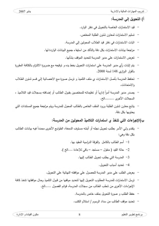 ‫واإلدارية‬ ‫المبلية‬ ‫المهبرات‬ ‫تدريت‬‫ينبير‬2007
‫التعليم‬ ‫تطىير‬ ‫ثرنبمج‬‫اإلدارة‬ ‫و‬ ‫القيبدة‬ ‫مكىن‬ 8
)‫أ‬‫المدرسة‬ ‫إلي‬ ‫التحويل‬:
-‫ارد‬‫ك‬‫ال‬ ‫دفتر‬ ‫في‬ ‫بالتحكيؿ‬ ‫الخاصة‬ ‫ات‬‫ر‬‫االستما‬ ‫قيد‬.
-‫المختص‬ ‫الطمبة‬ ‫شئكف‬ ‫لمواكف‬ ‫ات‬‫ر‬‫االستما‬ ‫تسميـ‬.
-‫المدرسة‬ ‫إلي‬ ‫المحكليف‬ ‫الطالب‬ ‫قيد‬ ‫دفتر‬ ‫في‬ ‫ات‬‫ر‬‫االستما‬ ‫اثبات‬.
-‫بكؿ‬ ‫ات‬‫ر‬‫االستما‬ ‫بيانات‬ ‫اجوة‬‫ر‬‫م‬‫ك‬ ‫دقة‬‫اس‬ ‫مف‬ ‫التأكد‬‫ليا‬ ‫اردة‬‫ك‬‫ال‬ ‫البيانات‬ ‫جميع‬ ‫تيفاء‬.
-‫بشأنيا‬ ‫المكقؼ‬ ‫لتحديد‬ ‫المدرسة‬ ‫مدير‬ ‫عمي‬ ‫ات‬‫ر‬‫االستما‬ ‫تورض‬.
-‫ة‬‫ر‬‫ػر‬‫ق‬‫الم‬ ‫ػة‬‫ف‬‫بالكثا‬ ‫اـ‬‫ز‬‫ػ‬‫ت‬‫االل‬ ‫ة‬‫ر‬‫ػرك‬‫ض‬ ‫مع‬ ‫تكقيوو‬ ‫ك‬ ‫يده‬ ‫بخط‬ ‫التحكيؿ‬ ‫ات‬‫ر‬‫استما‬ ‫عمي‬ ‫المدرسة‬ ‫مدير‬ ‫أم‬‫ر‬ ‫إثبات‬ ‫يتـ‬
‫م‬‫ار‬‫ز‬‫الك‬ ‫ار‬‫ر‬‫بالق‬148‫لسنة‬2000.
-‫ػع‬‫م‬ ‫ة‬‫ر‬‫ػك‬‫ص‬ ‫ػؿ‬‫س‬‫تر‬ ‫ك‬ ‫ػذ‬‫ي‬‫التمم‬ ‫ػؼ‬‫م‬‫م‬ ‫م‬ ‫ات‬‫ر‬‫ػتما‬‫س‬‫اال‬ ‫ػؿ‬‫ص‬‫بأ‬ ‫ػة‬‫س‬‫المدر‬ ‫تحتفظ‬‫إ‬ ‫ػائية‬‫ص‬‫االخ‬‫ػالب‬‫ط‬‫ال‬ ‫ػئكف‬‫ش‬ ‫ػـ‬‫س‬‫ق‬ ‫ػي‬‫ل‬
‫ك‬‫االمتحانات‬.
-، ‫ػذ‬‫ػ‬‫ي‬‫التالم‬ ‫ػد‬‫ي‬‫ق‬ ‫ػجالت‬‫ػ‬‫س‬‫ب‬ ‫ػافتو‬‫ض‬‫إ‬ ‫أك‬ ‫ػب‬‫ػ‬‫ل‬‫الطا‬ ‫ػكؿ‬‫ب‬‫بق‬ ‫ػيف‬‫ػ‬‫ص‬‫لممخت‬ ‫ػو‬‫ت‬‫توميما‬ ‫أك‬ ‫ن‬‫ا‬‫ػ‬‫ػ‬‫ي‬‫ر‬‫إدا‬ ‫ن‬‫ا‬‫ر‬‫ػ‬‫م‬‫أ‬ ‫ػة‬‫ػ‬‫س‬‫المدر‬ ‫ػدير‬‫م‬ ‫ػدر‬‫ص‬‫ي‬
‫........الخ‬ ‫ل‬‫األخر‬ ‫السجالت‬.
-‫جميع‬ ‫اجوة‬‫ر‬‫م‬ ‫كيتـ‬ ‫لممدرسة‬ ‫المحكؿ‬ ‫بالطالب‬ ‫الخاص‬ ‫الممؼ‬ ‫كركد‬ ‫الطمبة‬ ‫شئكف‬ ‫مواكف‬ ‫يتابع‬‫التي‬ ‫المستندات‬
‫يح‬‫دقة‬ ‫بكؿ‬ ‫تكييا‬.
‫ات‬‫ر‬‫استما‬ ‫ي‬ ‫تتخذ‬ ‫التي‬ ‫اءات‬‫ر‬‫ب)اإلج‬:‫المدرسة‬ ‫من‬ ‫المحولين‬ ‫التالميذ‬
-‫ت‬ ‫ػب‬‫ػ‬‫م‬‫بط‬ ‫ػر‬‫ػ‬‫م‬‫األ‬ ‫ػي‬‫ػ‬‫ل‬‫ك‬ ‫ػدـ‬‫ػ‬‫ق‬‫يت‬‫ػة‬‫ػ‬‫غ‬‫الدم‬ ‫ػتكؼ‬‫ػ‬‫س‬‫م‬ ‫ػو‬‫ػ‬‫ت‬‫أبن‬ ‫أك‬ ‫ػو‬‫ػ‬‫م‬‫نج‬ ‫ػؿ‬‫ػ‬‫ي‬‫حك‬‫ػ‬‫ػ‬‫ي‬‫ف‬ ‫ن‬‫ا‬‫ػدد‬‫ػ‬‫ح‬‫م‬ ‫ل‬‫ػر‬‫ػ‬‫خ‬‫األ‬ ‫ػع‬‫ػ‬‫ب‬‫ا‬‫ك‬‫الط‬ ،‫ػب‬‫ػ‬‫ل‬‫الطا‬ ‫ػات‬‫ػ‬‫ن‬‫بيا‬ ‫و‬
:‫كىي‬ ‫دقة‬ ‫بكؿ‬
1-‫با‬ ‫الطالب‬ ‫أسـ‬‫بيا‬ ‫المقيد‬ ‫اسية‬‫ر‬‫الد‬ ‫قة‬‫ر‬‫الف‬‫ك‬ ‫لكامؿ‬.
2-‫منقكؿ‬ ( ‫القيد‬ ‫حالة‬–‫مستجد‬–) ‫....الخ‬ ‫عادة‬ ‫ل‬ ‫باقي‬.
3-‫إلييا‬ ‫الطالب‬ ‫تحكيؿ‬ ‫يطمب‬ ‫التي‬ ‫المدرسة‬.
4-‫التحكيؿ‬ ‫أسباب‬ ‫تحديد‬.
-‫التحكيؿ‬ ‫عمي‬ ‫النيائية‬ ‫افقتو‬‫ك‬‫م‬ ‫عمي‬ ‫لمحصكؿ‬ ‫المدرسة‬ ‫مدير‬ ‫عمي‬ ‫الطمب‬ ‫يورض‬.
-‫إلييا‬ ‫التحكيؿ‬ ‫المطمكب‬ ‫لممدرسة‬ ‫ات‬‫ر‬‫االستما‬ ‫ترسؿ‬‫ك‬ ‫ػذ‬‫ي‬‫التمم‬ ‫ػكؿ‬‫ب‬‫ق‬ ‫مف‬ ‫مكقفيا‬ ‫لتحديد‬‫ػذ‬‫خ‬‫تت‬ ‫ػا‬‫ي‬‫افقت‬‫ك‬‫م‬ ‫ػاؿ‬‫ح‬‫ػة‬‫ف‬‫كا‬
‫ل‬‫األخر‬ ‫اءات‬‫ر‬‫اإلج‬‫المدرسة‬ ‫سجالت‬ ‫مف‬ ‫الطالب‬ ‫شطب‬ ‫مف‬‫.....الخ‬ ‫الفصكؿ‬ ‫ائـ‬‫ك‬‫ق‬ ،.
-‫بالمدرسة‬ ‫خاص‬ ‫بممؼ‬ ‫التحكيؿ‬ ‫ة‬‫ر‬‫صك‬ ‫ك‬ ‫الطمب‬ ‫حفظ‬.
-‫الطالب‬ ‫مكقؼ‬ ‫تحديد‬.‫الكتب‬ ‫استالـ‬ / ‫الرسكـ‬ ‫سداد‬ ‫مف‬
 