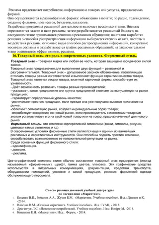 Реклама представляет потребителю информацию о товарах или услугах, предлагаемых
фирмой.
Она осуществляется в разнообразных формах: объявления в печати; по радио, телевидению,
создание фильмов, проспектов, буклетов, каталогов.
Разработка программы рекламной деятельности включает несколько этапов. Вначале
определяются задачи и цели рекламы; затем разрабатывается рекламный бюджет; на
следующем этапе принимаются решения о рекламном обращении; на стадии выработки
решения о способах распространения информации выбирается степень охвата, частоты и
воздействия рекламы, основные виды способов распространения информации, конкретные
носители рекламы и разрабатывается график рекламных обращений; на заключительном
этапе оценивается эффективность рекламы.
16.Товарный знак, его роль в современных условиях. Фирменный стиль.
Товарный знак – товарная марка или любая ее часть, которая защищена юридически силой
закона.
Товарный знак предназначен для выполнения двух функций – рекламной и
разграничительной. Товарный знак – допускаемое законом обозначение, позволяющее
отличать товары разных изготовителей и выполняет функции гарантии качества товара.
Товарный знак является лицом товара, визитной карточкой фирмы, способствует их
узнаваемости.
- Даёт возможность различать товары разных производителей;
- указывает, какое предприятие или группа предприятий отвечает за выпущенную на рынок
продукцию;
- гарантирует определенный уровень качества;
-увеличивает престиж продукции, если прежде она уже получала высокое признание на
рынке;
-облегчает сегментацию рынка, создает индивидуальный образ товара;
-способствует внедрению на новый рынок, если производитель с известным товарным
знаком устанавливает его на свой новый товар или на товар, предназначенный для нового
рынка
Фирменный стиль- это комплекс корпоративной символики (знаки, символы, рисунки,
цветовая гамма логотипов и тд)
В современных условиях фирменные стили являются еще и одними из важнейших
рекламных и маркетинговых инструментов. Они способны поднять престиж компании,
способствовать возникновению ее положительной репутации на рынке.
Среди основных функций фирменного стиля:
- идентификация.
- доверие.
- реклама.
Цветографический комплекс стиля обычно составляют товарный знак предприятия (иногда
называемый «фирменным»), шрифт, гамма цветов, упаковка. Эти графические средства
используются в визуальных коммуникациях, документации, средствах транспорта,
оборудовании помещений, упаковке и самой продукции, рекламе, фирменной одежде
обслуживающего персонала.
Список рекомендованной учебной литературы
по дисциплине «Маркетинг»
1. Басенко В.П., Романов А.А., Жуков Б.М. «Маркетинг. Учебное пособие». Изд.: Дашков и К,
-2014.
2. Власова В.М. «Основы маркетинга. Учебное пособие». Изд.:ГУАП, - 2013.
3. Драганчук Л.С. «Поведение потребителей. Учебное пособие». Изд.: Инфра-М, -2014.
4. Кнышова Е.Н. «Маркетинг». Изд.: Форум, - 2014.
 