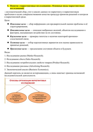 5. Понятие «маркетинговые исследования». Основные виды маркетинговых
исследований.
- систематический сбор, учет и анализ данных по маркетингу и маркетинговым
проблемам в целях совершенствования качества процедур принятия решений и контроля
в маркетинговой среде.
Цели:
 Поисковые цели — сбор информации для предварительной оценки проблемы и её
структурирования;
 Описательные цели — описание выбранных явлений, объектов исследования и
факторов, оказывающих воздействие на их состояние;
 Каузальные цели — проверка гипотезы о наличии некоторой причинно-
следственной связи;
 Тестовые цели — отбор перспективных вариантов или оценка правильности
принятых решений;
 Прогнозные цели — предсказание состояния объекта в будущем.
Виды:
1. Исследование рынка (Market Research).
2. Иследование сбыта (Sales Research).
3. Исследование потребительских свойств товаров (Product Research).
4. Исследование рекламы (Advertising Research).
5. Экономический анализ (Business Economics).
Данный перечень не является исчерпывающим, а лишь намечает границы возможной
исследовательской деятельности.
 