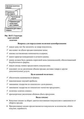 Вопросы для определения политики ценообразования
 какую цену мог бы заплатить за товар покупатель;
 как влияет на объем продаж изменение цены;
 каковы составляющие компоненты издержек;
 каков характер конкуренции в сегменте рынка;
 каким должен быть уровень пороговой цены (минимальной), обеспечивающий
безубыточность фирмы;
 какую скидку можно предоставить покупателям;
 повлияют ли на увеличение объема продаж доставка товара и другие
дополнительные услуги.
Цели ценовой политики:
 обеспечение выживаемости фирмы;
 максимизация текущей прибыли;
 завоевание лидерства по показателю «доля рынка»;
 завоевание лидерства по показателю «качество продукции»;
 политика «снятия сливок»;
 краткосрочное увеличение объёмов сбыта продукции.
Виды скидок:
 Бонусные скидки за оборот даются постоянным покупателям в зависимости от
оборота продаж.
 Прогрессивные скидки предоставляются покупателю за количество, объём
покупки, серийность.
 