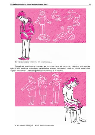 Юлия Гиппенрейтер: «Общаться с ребенком. Как?»
Ты сама сказала, что тебе без меня лучше…
Попробуем представить, сколько же десятков, если не сотен раз слышала эта девочка,
прежде чем прийти к подобному заключению, что она «не такая», «плохая», «всем надоедает»,
«сущее наказание»… И все пережитое воплотилось в ее неврозе.
Я же о тебе забочусь… Ради твоей же пользы….
10
 