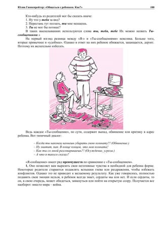 Юлия Гиппенрейтер: «Общаться с ребенком. Как?»
Кто-нибудь из родителей мог бы сказать иначе:
1. Ну что у тебя за вид?
2. Перестань тут ползать, ты мне мешаешь.
3. Ты не мог бы потише?
В таких высказываниях используются слова ты, тебя, тебе Их можно назвать Ты-
сообщениями »
На первый взгляд разница между «Я-» и «Ты-сообщениями» невелика. Больше того,
вторые привычнее и «удобнее». Однако в ответ на них ребенок обижается, защищается, дерзит.
Поэтому их желательно избегать.
Ведь каждое «Ты-сообщение», по сути, содержит выпад, обвинение или критику в адрес
ребенка. Вот типичный диалог:
– Когда ты наконец начнешь убирать свою комнату?! (Обвинение.)
– Ну хватит, пап. В конце концов, это моя комната!
– Как ты со мной разговариваешь?! (Осуждение, угроза.)
– А что я такого сказал?
«Я-сообщение» имеет ряд преимуществ по сравнению с «Ты-сообщением».
1. Оно позволяет вам выразить свои негативные чувства в необидной для ребенка форме.
Некоторые родители стараются подавлять вспышки гнева или раздражения, чтобы избежать
конфликтов. Однако это не приводит к желаемому результату. Как уже говорилось, полностью
подавить свои эмоции нельзя, и ребенок всегда знает, сердиты мы или нет. И если сердиты, то
он, в свою очередь, может обидеться, замкнуться или пойти на открытую ссору. Получается все
наоборот: вместо мира – война.
100
 