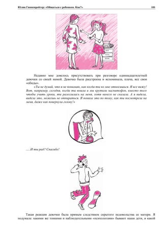 Юлия Гиппенрейтер: «Общаться с ребенком. Как?»
Недавно мне довелось присутствовать при разговоре одиннадцатилетней
девочки со своей мамой. Девочка была расстроена и вспоминала, плача, все свои
«обиды».
«Ты не думай, что я не понимаю, как когда ты ко мне относишься. Я все вижу!
Вот, например, сегодня, когда ты вошла и мы крутили магнитофон, вместо того
чтобы учить уроки, ты разозлилась на меня, хотя ничего не сказала. А я видела,
видела это, можешь не отпираться. Я поняла это по тому, как ты посмотрела на
меня, даже как повернула голову!»
…..И ты рад? Спасибо!
Такая реакция девочки была прямым следствием скрытого недовольства ее матери. Я
подумала: какими же тонкими и наблюдательными «психологами» бывают наши дети, и какой
101
 
