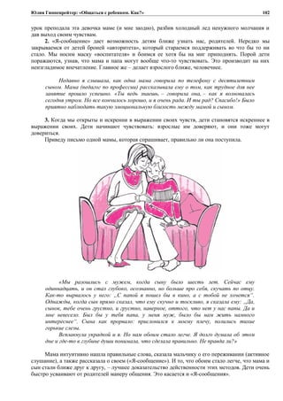 Юлия Гиппенрейтер: «Общаться с ребенком. Как?»
урок преподала эта девочка маме (и мне заодно), разбив холодный лед ненужного молчания и
дав выход своим чувствам.
2. «Я-сообщение» дает возможность детям ближе узнать нас, родителей. Нередко мы
закрываемся от детей броней «авторитета», который стараемся поддерживать во что бы то ни
стало. Мы носим маску «воспитателя» и боимся ее хотя бы на миг приподнять. Порой дети
поражаются, узнав, что мама и папа могут вообще что-то чувствовать. Это производит на них
неизгладимое впечатление. Главное же – делает взрослого ближе, человечнее.
Недавно я слышала, как одна мама говорила по телефону с десятилетним
сыном. Мама (педагог по профессии) рассказывала ему о том, как трудное для нее
занятие прошло успешно. «Ты ведь знаешь, – говорила она, – как я волновалась
сегодня утром. Но все кончилось хорошо, и я очень рада. И ты рад? Спасибо!» Было
приятно наблюдать такую эмоциональную близость между мамой и сыном.
3. Когда мы открыты и искренни в выражении своих чувств, дети становятся искреннее в
выражении своих. Дети начинают чувствовать: взрослые им доверяют, и они тоже могут
довериться.
Приведу письмо одной мамы, которая спрашивает, правильно ли она поступила.
«Мы разошлись с мужем, когда сыну было шесть лет. Сейчас ему
одиннадцать, и он стал глубоко, осознанно, но больше про себя, скучать по отцу.
Как-то вырвалось у него: „С папой я пошел бы в кино, а с тобой не хочется“.
Однажды, когда сын прямо сказал, что ему скучно и тоскливо, я сказала ему: „Да,
сынок, тебе очень грустно, и грустно, наверное, оттого, что нет у нас папы. Да и
мне невесело. Был бы у тебя папа, у меня муж, было бы нам жить намного
интереснее“. Сына как прорвало: прислонился к моему плечу, полились тихие
горькие слезы.
Всплакнула украдкой и я. Но нам обоим стало легче. Я долго думала об этом
дне и где-то в глубине души понимала, что сделала правильно. Не правда ли?»
Мама интуитивно нашла правильные слова, сказала мальчику о его переживании (активное
слушание), а также рассказала о своем («Я-сообщение»). И то, что обоим стало легче, что мама и
сын стали ближе друг к другу, – лучшее доказательство действенности этих методов. Дети очень
быстро усваивают от родителей манеру общения. Это касается и «Я-сообщения».
102
 