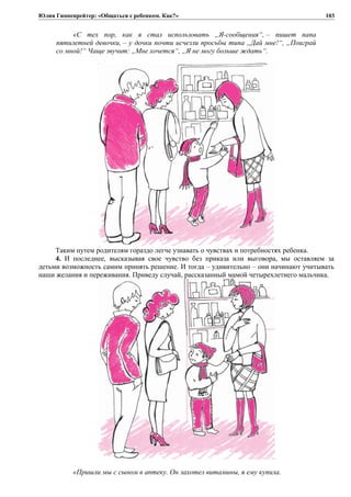 Юлия Гиппенрейтер: «Общаться с ребенком. Как?»
«С тех пор, как я стал использовать „Я-сообщения“, – пишет папа
пятилетней девочки, – у дочки почти исчезли просьбы типа „Дай мне!“, „Поиграй
со мной!“ Чаще звучит: „Мне хочется“, „Я не могу больше ждать“.
Таким путем родителям гораздо легче узнавать о чувствах и потребностях ребенка.
4. И последнее, высказывая свое чувство без приказа или выговора, мы оставляем за
детьми возможность самим принять решение. И тогда – удивительно – они начинают учитывать
наши желания и переживания. Приведу случай, рассказанный мамой четырехлетнего мальчика.
«Пришли мы с сыном в аптеку. Он захотел витамины, я ему купила.
103
 