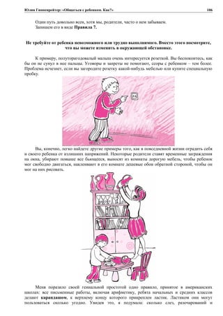 Юлия Гиппенрейтер: «Общаться с ребенком. Как?»
Один путь довольно ясен, хотя мы, родители, часто о нем забываем.
Запишем его в виде Правила 7.
Не требуйте от ребенка невозможного или трудно выполнимого. Вместо этого посмотрите,
что вы можете изменить в окружающей обстановке.
К примеру, полуторагодовалый малыш очень интересуется розеткой. Вы беспокоитесь, как
бы он не сунул в нее пальцы. Уговоры и запреты не помогают, ссоры с ребенком – тем более.
Проблема исчезнет, если вы загородите розетку какой-нибудь мебелью или купите специальную
пробку.
Вы, конечно, легко найдете другие примеры того, как в повседневной жизни оградить себя
и своего ребенка от излишних напряжений. Некоторые родители ставят временные заграждения
на окна, убирают повыше все бьющееся, выносят из комнаты дорогую мебель, чтобы ребенок
мог свободно двигаться, наклеивают в его комнате дешевые обои обратной стороной, чтобы он
мог на них рисовать.
Меня поразило своей гениальной простотой одно правило, принятое в американских
школах: все письменные работы, включая арифметику, ребята начальных и средних классов
делают карандашом, к верхнему концу которого прикреплен ластик. Ластиком они могут
пользоваться сколько угодно. Увидев это, я подумала: сколько слез, разочарований и
106
 