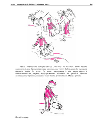 Юлия Гиппенрейтер: «Общаться с ребенком. Как?»
Мама отправляет четырехлетнего мальчика за молоком. Надо пройти
несколько домов, деревенская улица неровная, под горку. Бидон велик для мальчика,
достает почти до земли. Но мама, воспитывая в нем «взрослость» и
ответственность, строго предупреждает: «Смотри, не пролей!». Мальчик
возвращается в унынии, волоча по земле почти пустой бидон. Мама в ярости.
Другой пример.
108
 