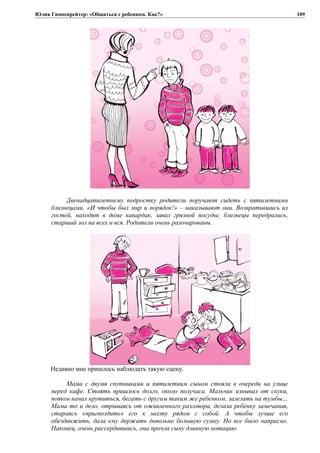 Юлия Гиппенрейтер: «Общаться с ребенком. Как?»
Двенадцатилетнему подростку родители поручают сидеть с пятилетними
близнецами. «И чтобы был мир и порядок!» – наказывают они. Возвратившись из
гостей, находят в доме кавардак, завал грязной посуды; близнецы передрались,
старший зол на всех и вся. Родители очень разочарованы.
Недавно мне пришлось наблюдать такую сцену.
Мама с двумя спутниками и пятилетним сыном стояла в очереди на улице
перед кафе. Стоять пришлось долго, около получаса. Мальчик изнывал от скуки,
потом начал крутиться, бегать с другим таким же ребенком, залезать на тумбы…
Мама то и дело, отрываясь от оживленного разговора, делала ребенку замечания,
стараясь «пригвоздить» его к месту рядом с собой. А чтобы лучше его
обездвижить, дала ему держать довольно большую сумку. Но все было напрасно.
Наконец, очень рассердившись, она прочла сыну длинную нотацию.
109
 